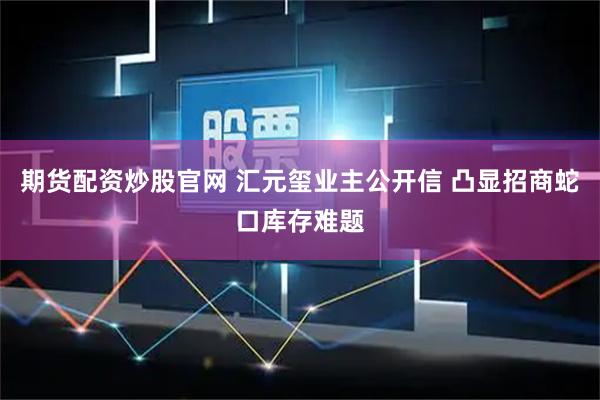 期货配资炒股官网 汇元玺业主公开信 凸显招商蛇口库存难题