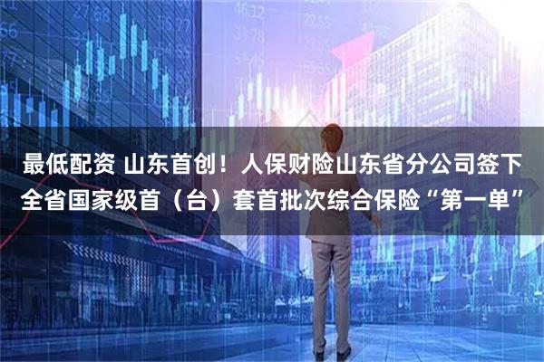 最低配资 山东首创！人保财险山东省分公司签下全省国家级首（台）套首批次综合保险“第一单”