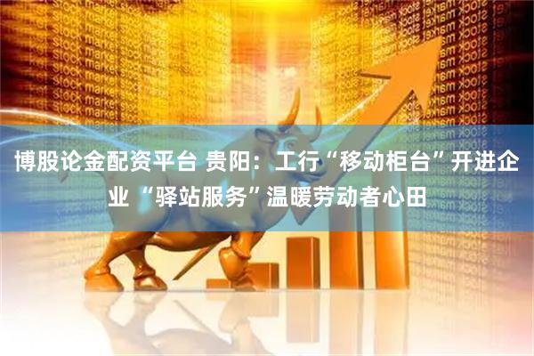 博股论金配资平台 贵阳：工行“移动柜台”开进企业 “驿站服务”温暖劳动者心田