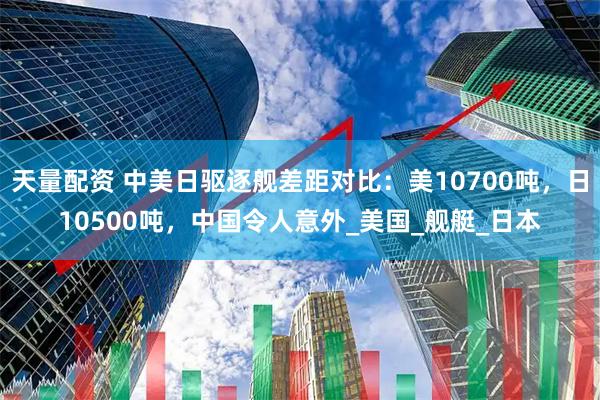 天量配资 中美日驱逐舰差距对比：美10700吨，日10500吨，中国令人意外_美国_舰艇_日本