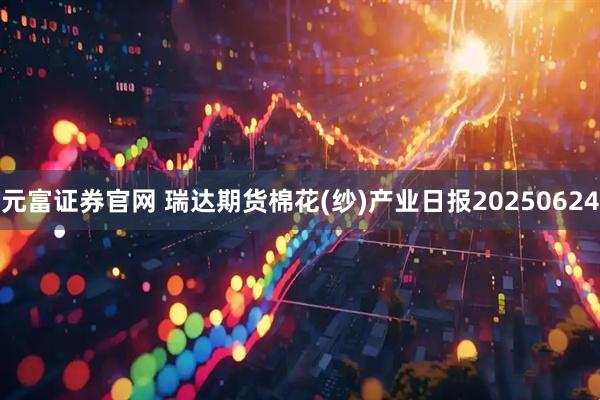 元富证券官网 瑞达期货棉花(纱)产业日报20250624
