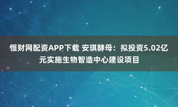 恒财网配资APP下载 安琪酵母：拟投资5.02亿元实施生物智造中心建设项目