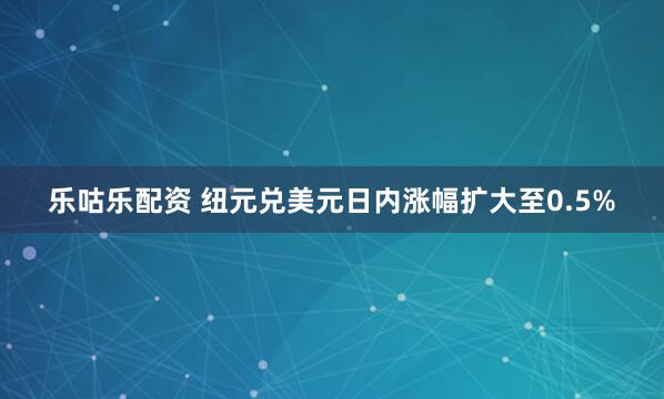 乐咕乐配资 纽元兑美元日内涨幅扩大至0.5%