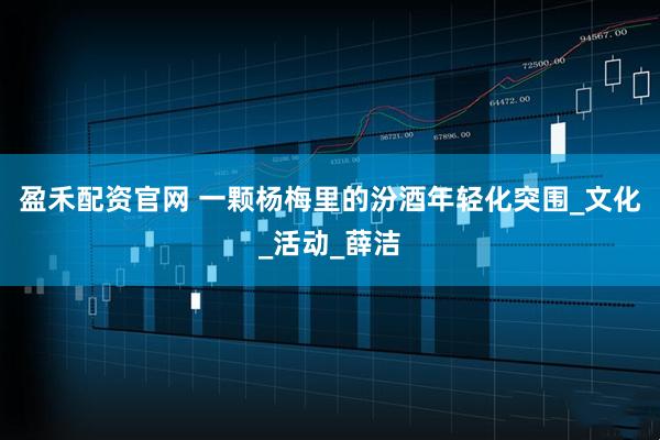 盈禾配资官网 一颗杨梅里的汾酒年轻化突围_文化_活动_薛洁