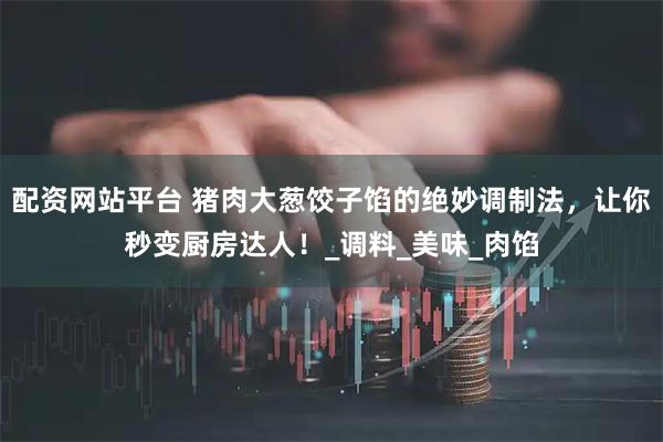 配资网站平台 猪肉大葱饺子馅的绝妙调制法，让你秒变厨房达人！_调料_美味_肉馅