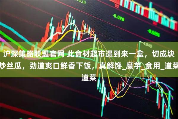 沪深策略联盟官网 此食材超市遇到来一盒，切成块炒丝瓜，劲道爽口鲜香下饭，真解馋_魔芋_食用_道菜