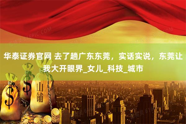 华泰证券官网 去了趟广东东莞，实话实说，东莞让我大开眼界_女儿_科技_城市
