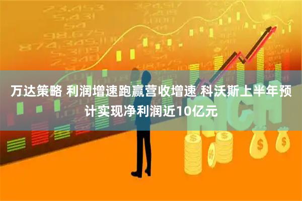 万达策略 利润增速跑赢营收增速 科沃斯上半年预计实现净利润近10亿元