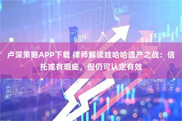 卢深策略APP下载 律师解读娃哈哈遗产之战：信托或有瑕疵，但仍可认定有效