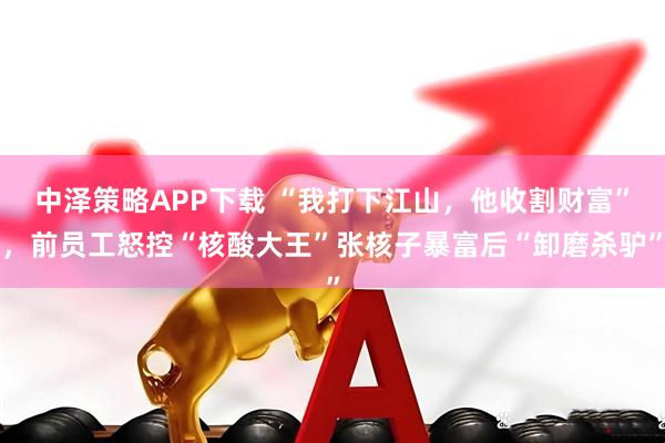 中泽策略APP下载 “我打下江山，他收割财富”，前员工怒控“核酸大王”张核子暴富后“卸磨杀驴”