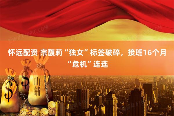 怀远配资 宗馥莉“独女”标签破碎，接班16个月“危机”连连