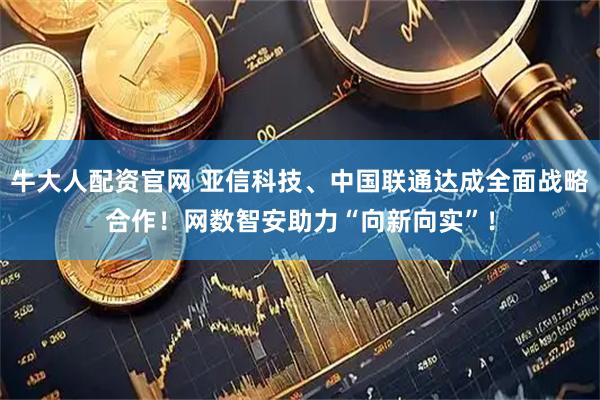 牛大人配资官网 亚信科技、中国联通达成全面战略合作！网数智安助力“向新向实”！