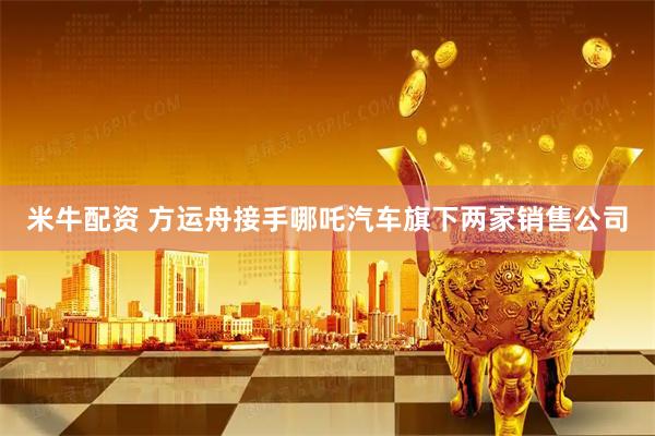 米牛配资 方运舟接手哪吒汽车旗下两家销售公司