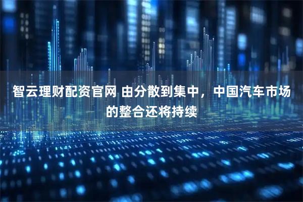 智云理财配资官网 由分散到集中，中国汽车市场的整合还将持续