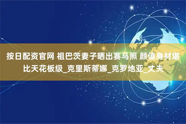 按日配资官网 祖巴茨妻子晒出赛马照 颜值身材堪比天花板级_克里斯蒂娜_克罗地亚_丈夫