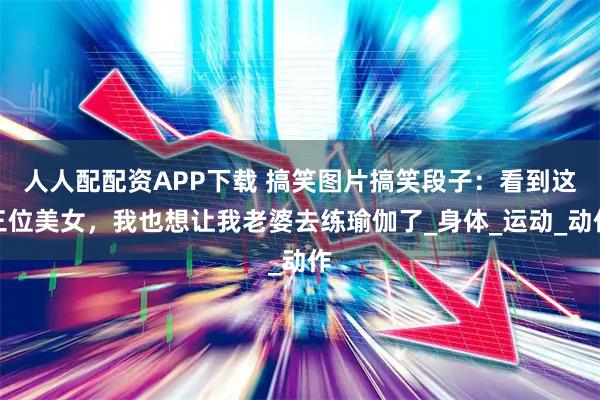 人人配配资APP下载 搞笑图片搞笑段子：看到这三位美女，我也想让我老婆去练瑜伽了_身体_运动_动作