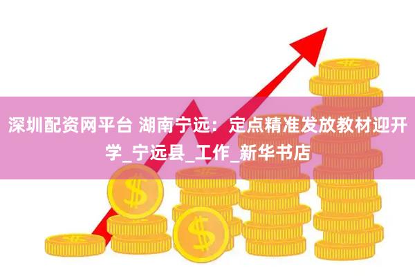 深圳配资网平台 湖南宁远：定点精准发放教材迎开学_宁远县_工作_新华书店