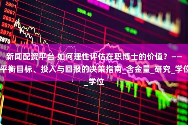 新闻配资平台 如何理性评估在职博士的价值？—— 平衡目标、投入与回报的决策指南_含金量_研究_学位