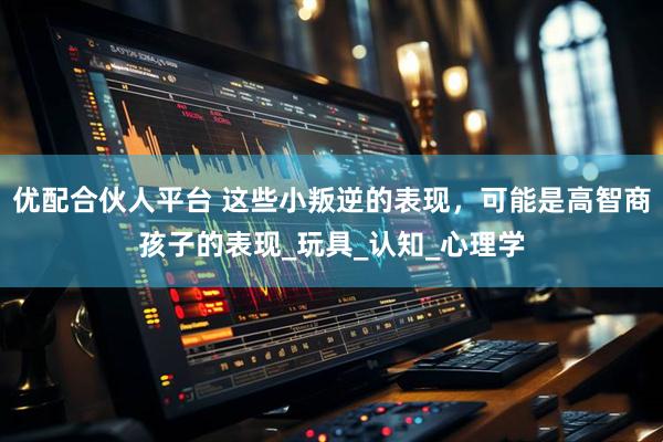 优配合伙人平台 这些小叛逆的表现，可能是高智商孩子的表现_玩具_认知_心理学