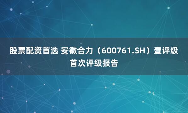 股票配资首选 安徽合力（600761.SH）壹评级首次评级报告