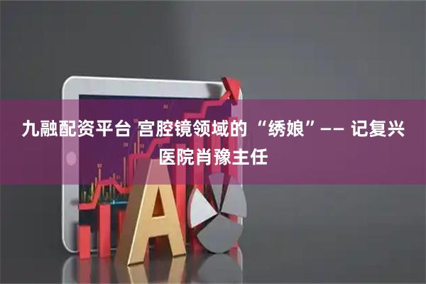九融配资平台 宫腔镜领域的 “绣娘”—— 记复兴医院肖豫主任