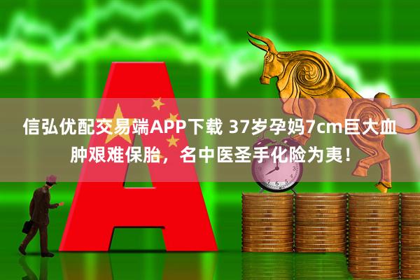 信弘优配交易端APP下载 37岁孕妈7cm巨大血肿艰难保胎，名中医圣手化险为夷！