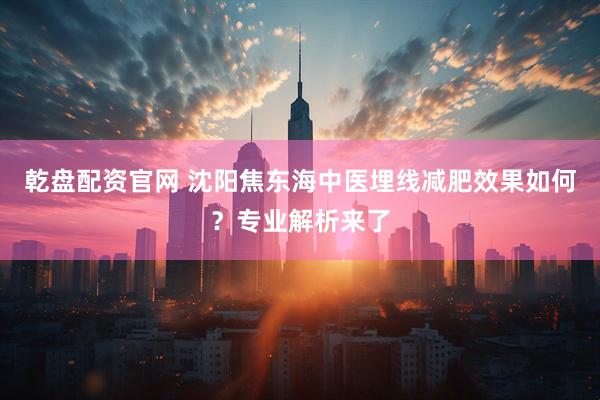 乾盘配资官网 沈阳焦东海中医埋线减肥效果如何？专业解析来了