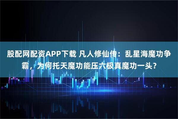 股配网配资APP下载 凡人修仙传：乱星海魔功争霸，为何托天魔功能压六极真魔功一头？