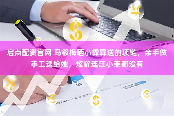 启点配资官网 马筱梅晒小霖霖送的项链，亲手做手工送给她，炫耀连汪小菲都没有