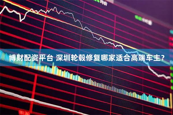 博财配资平台 深圳轮毂修复哪家适合高端车主？