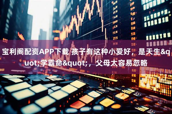 宝利阁配资APP下载 孩子有这种小爱好，是天生"学霸命"，父母太容易忽略