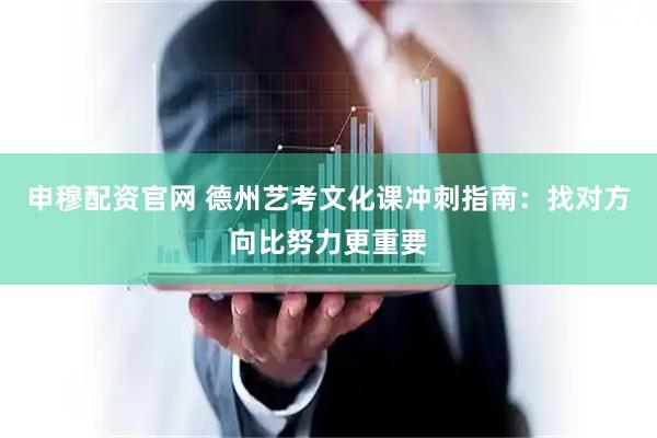 申穆配资官网 德州艺考文化课冲刺指南：找对方向比努力更重要