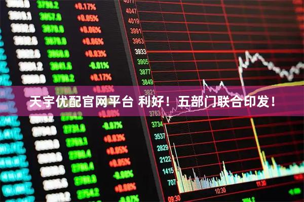 天宇优配官网平台 利好！五部门联合印发！