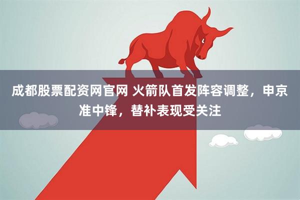成都股票配资网官网 火箭队首发阵容调整，申京准中锋，替补表现受关注