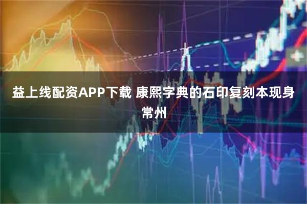 益上线配资APP下载 康熙字典的石印复刻本现身常州