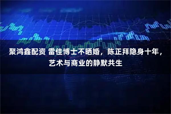 聚鸿鑫配资 雷佳博士不晒婚，陈正拜隐身十年，艺术与商业的静默共生