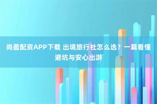 尚盈配资APP下载 出境旅行社怎么选？一篇看懂避坑与安心出游