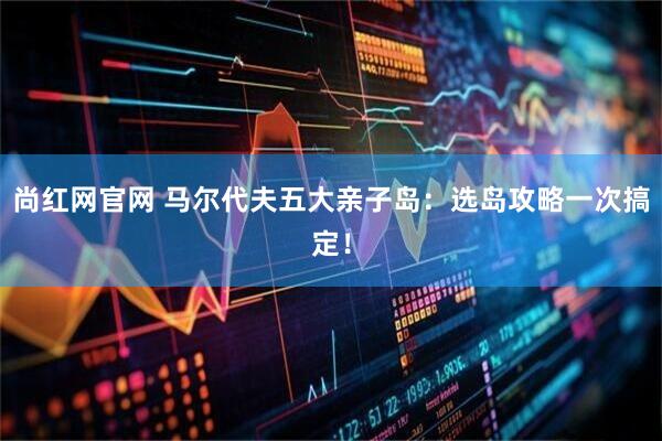 尚红网官网 马尔代夫五大亲子岛：选岛攻略一次搞定！
