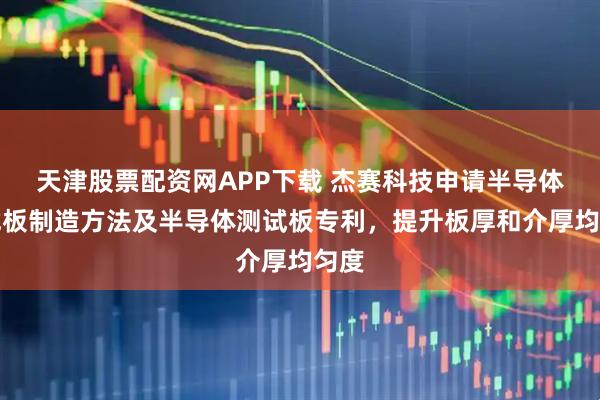 天津股票配资网APP下载 杰赛科技申请半导体测试板制造方法及半导体测试板专利，提升板厚和介厚均匀度