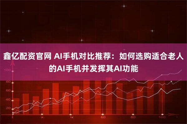 鑫亿配资官网 AI手机对比推荐：如何选购适合老人的AI手机并发挥其AI功能