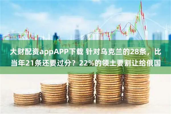 大财配资appAPP下载 针对乌克兰的28条，比当年21条还要过分？22%的领土要割让给俄国