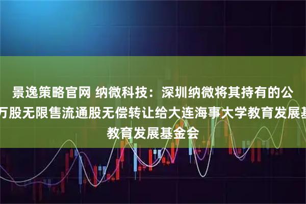 景逸策略官网 纳微科技：深圳纳微将其持有的公司40万股无限售流通股无偿转让给大连海事大学教育发展基金会