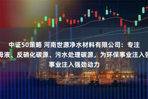 中证50策略 河南世源净水材料有限公司：专注葡萄糖母液、反硝化碳源、污水处理碳源，为环保事业注入强劲动力