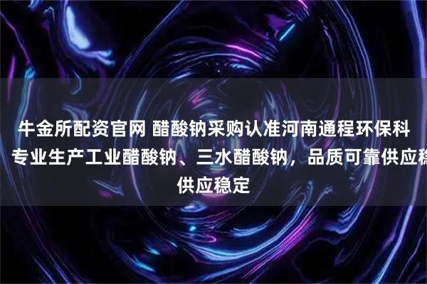 牛金所配资官网 醋酸钠采购认准河南通程环保科技，专业生产工业醋酸钠、三水醋酸钠，品质可靠供应稳定