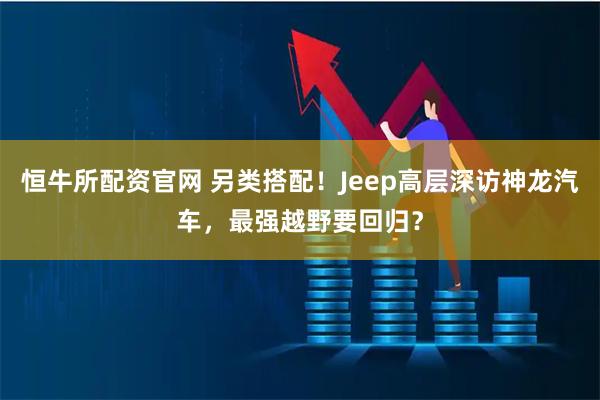 恒牛所配资官网 另类搭配！Jeep高层深访神龙汽车，最强越野要回归？