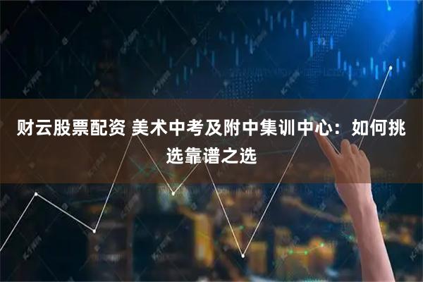 财云股票配资 美术中考及附中集训中心：如何挑选靠谱之选
