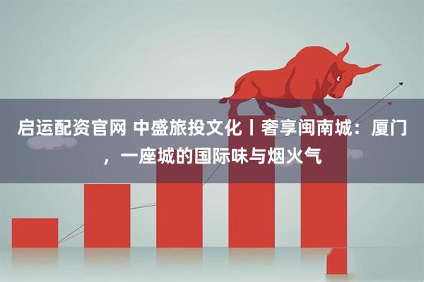 启运配资官网 中盛旅投文化丨奢享闽南城：厦门，一座城的国际味与烟火气