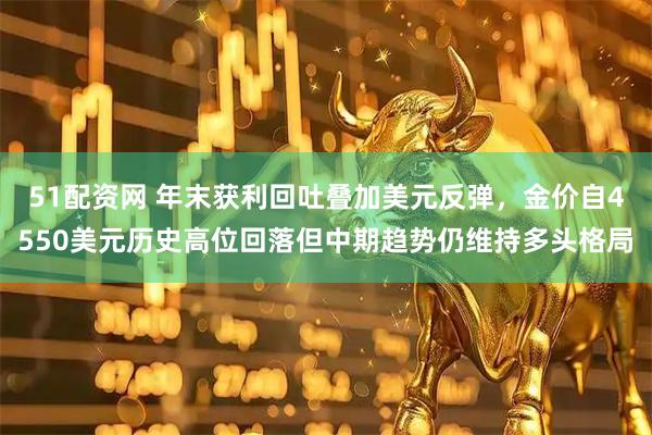 51配资网 年末获利回吐叠加美元反弹，金价自4550美元历史高位回落但中期趋势仍维持多头格局