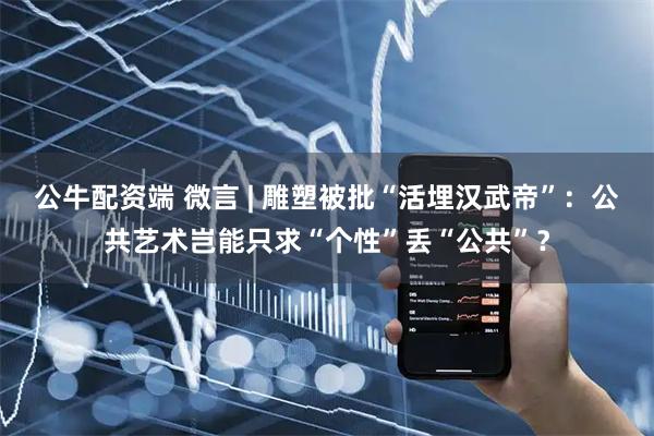 公牛配资端 微言 | 雕塑被批“活埋汉武帝”：公共艺术岂能只求“个性”丢“公共”？