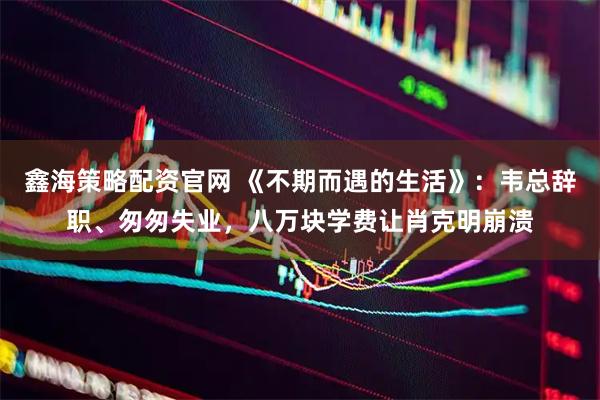 鑫海策略配资官网 《不期而遇的生活》：韦总辞职、匆匆失业，八万块学费让肖克明崩溃